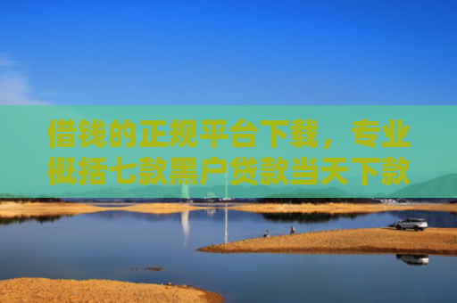 借钱的正规平台下载，专业概括七款黑户贷款当天下款平台