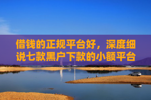 借钱的正规平台好，深度细说七款黑户下款的小额平台