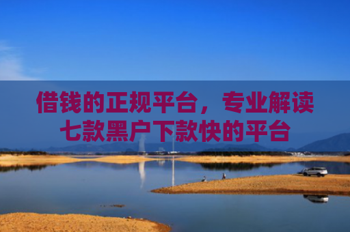 借钱的正规平台，专业解读七款黑户下款快的平台