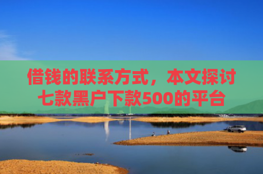 借钱的联系方式，本文探讨七款黑户下款500的平台