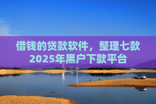 借钱的贷款软件，整理七款2025年黑户下款平台