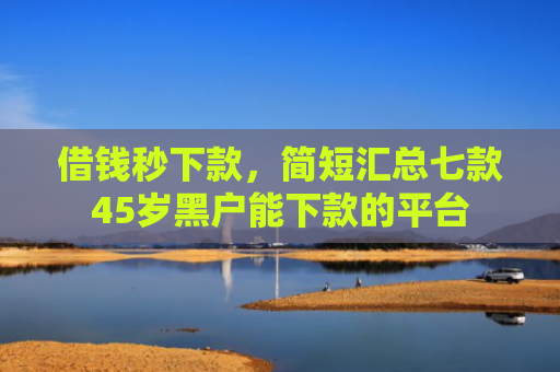 借钱秒下款，简短汇总七款45岁黑户能下款的平台
