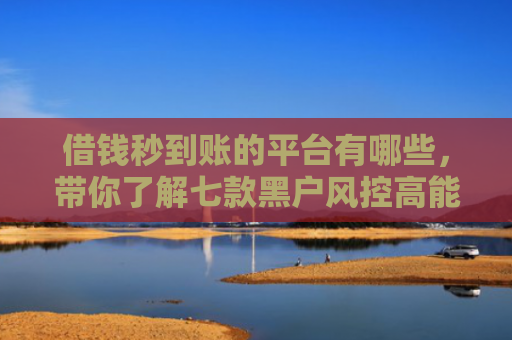 借钱秒到账的平台有哪些，带你了解七款黑户风控高能下款的平台
