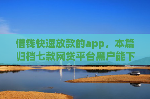 借钱快速放款的app，本篇归档七款网贷平台黑户能下款的