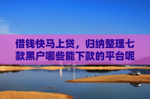 借钱快马上贷，归纳整理七款黑户哪些能下款的平台呢