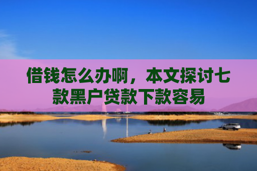 借钱怎么办啊，本文探讨七款黑户贷款下款容易