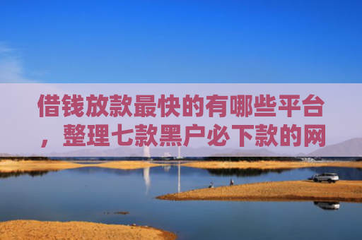 借钱放款最快的有哪些平台，整理七款黑户必下款的网贷平台