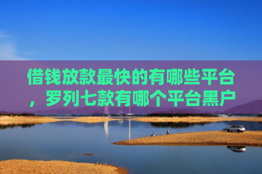 借钱放款最快的有哪些平台，罗列七款有哪个平台黑户能下款的