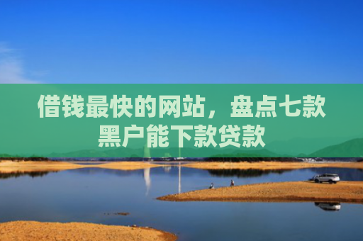 借钱最快的网站，盘点七款黑户能下款贷款