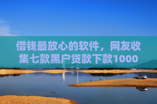 借钱最放心的软件，网友收集七款黑户贷款下款1000