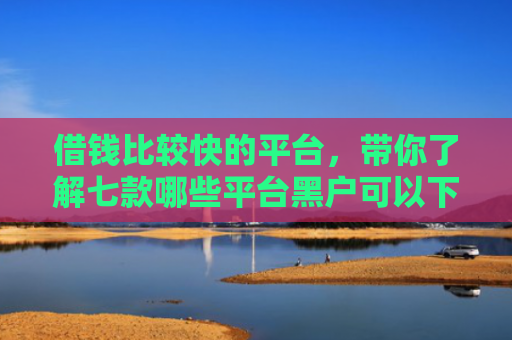 借钱比较快的平台，带你了解七款哪些平台黑户可以下款