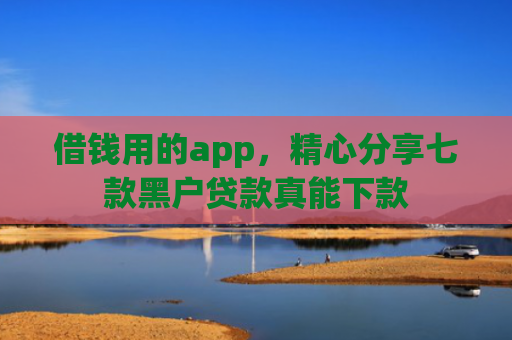 借钱用的app，精心分享七款黑户贷款真能下款
