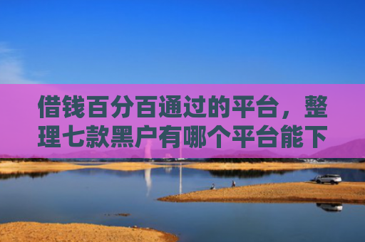 借钱百分百通过的平台，整理七款黑户有哪个平台能下款