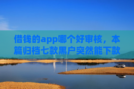 借钱的app哪个好审核，本篇归档七款黑户突然能下款的平台