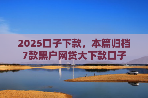 2025口子下款，本篇归档7款黑户网贷大下款口子