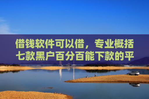 借钱软件可以借，专业概括七款黑户百分百能下款的平台