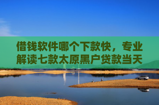 借钱软件哪个下款快，专业解读七款太原黑户贷款当天下款