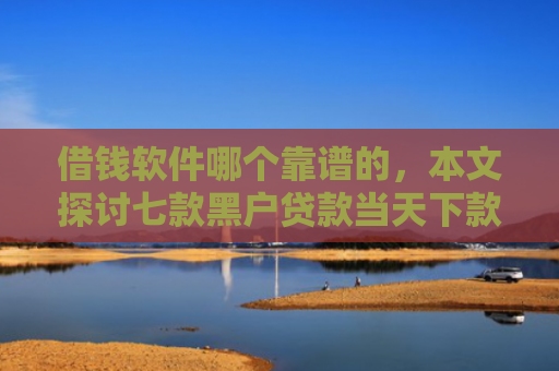 借钱软件哪个靠谱的，本文探讨七款黑户贷款当天下款