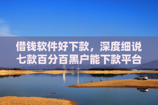 借钱软件好下款，深度细说七款百分百黑户能下款平台吗