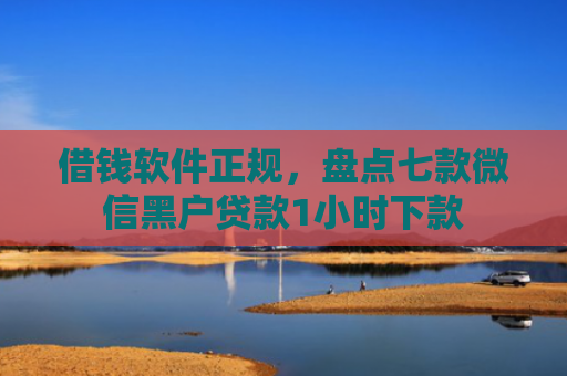 借钱软件正规，盘点七款微信黑户贷款1小时下款