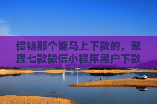 借钱那个能马上下款的，整理七款微信小程序黑户下款平台