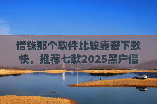 借钱那个软件比较靠谱下款快，推荐七款2025黑户借钱平台什么最好下款app