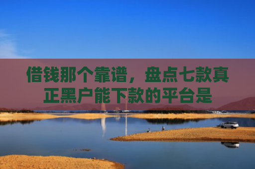 借钱那个靠谱，盘点七款真正黑户能下款的平台是