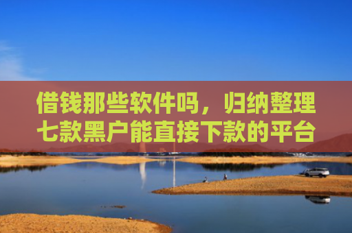 借钱那些软件吗，归纳整理七款黑户能直接下款的平台吗