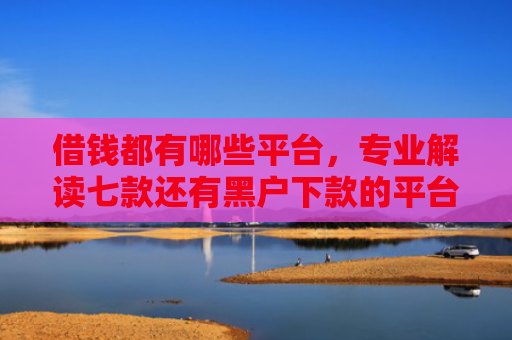 借钱都有哪些平台，专业解读七款还有黑户下款的平台吗