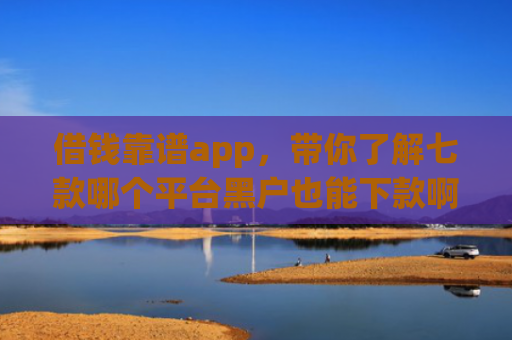 借钱靠谱app，带你了解七款哪个平台黑户也能下款啊
