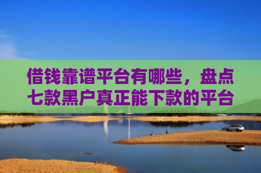 借钱靠谱平台有哪些，盘点七款黑户真正能下款的平台是