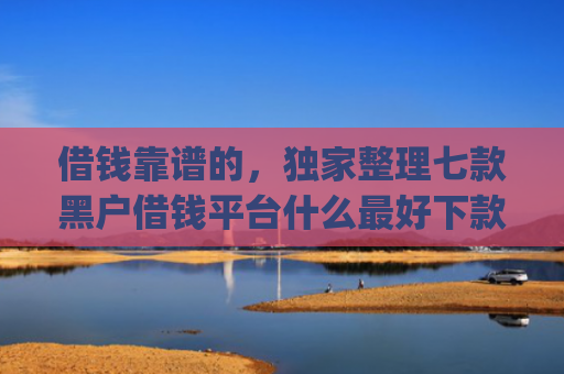 借钱靠谱的，独家整理七款黑户借钱平台什么最好下款app