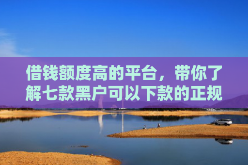 借钱额度高的平台，带你了解七款黑户可以下款的正规平台