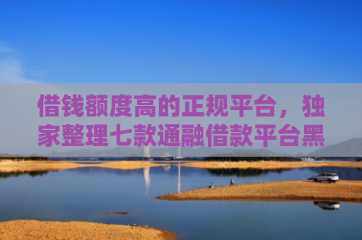 借钱额度高的正规平台，独家整理七款通融借款平台黑户能下款吗