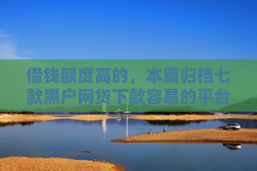 借钱额度高的，本篇归档七款黑户网贷下款容易的平台