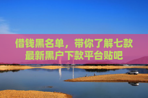借钱黑名单，带你了解七款最新黑户下款平台贴吧