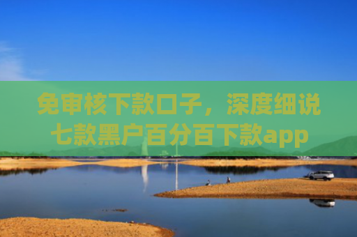 免审核下款口子，深度细说七款黑户百分百下款app