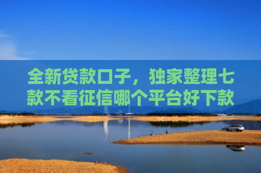 全新贷款口子，独家整理七款不看征信哪个平台好下款