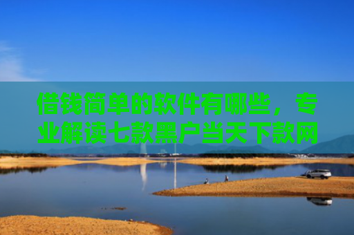 借钱简单的软件有哪些，专业解读七款黑户当天下款网贷平台