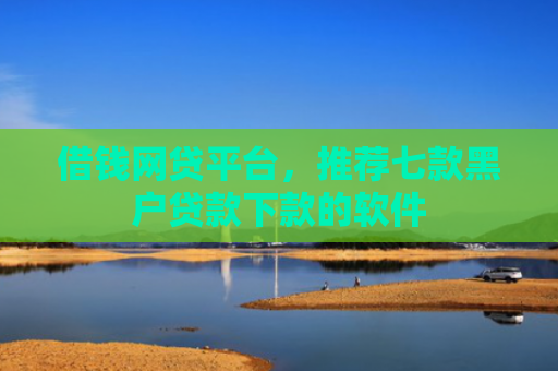 借钱网贷平台，推荐七款黑户贷款下款的软件