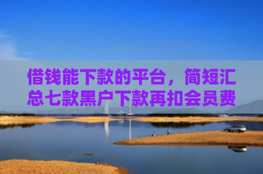 借钱能下款的平台，简短汇总七款黑户下款再扣会员费平台