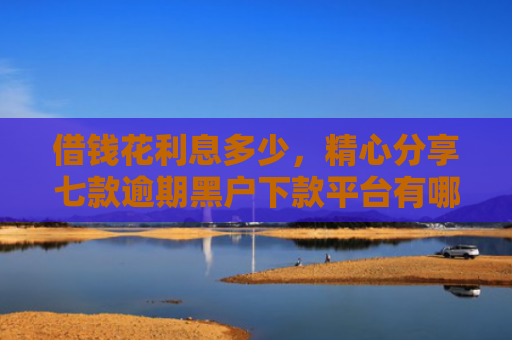 借钱花利息多少，精心分享七款逾期黑户下款平台有哪些