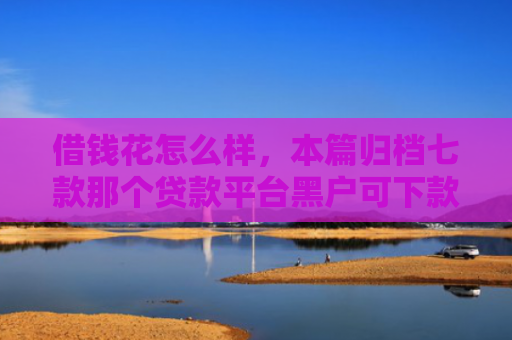 借钱花怎么样，本篇归档七款那个贷款平台黑户可下款
