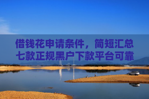 借钱花申请条件，简短汇总七款正规黑户下款平台可靠吗