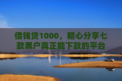 借钱贷1000，精心分享七款黑户真正能下款的平台