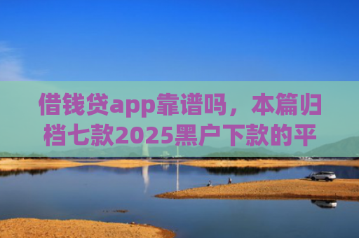 借钱贷app靠谱吗，本篇归档七款2025黑户下款的平台