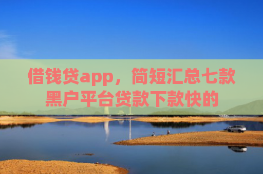 借钱贷app，简短汇总七款黑户平台贷款下款快的