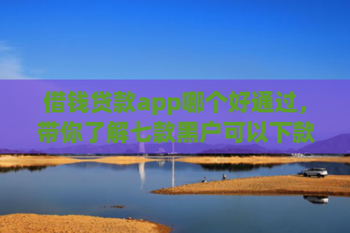 借钱贷款app哪个好通过，带你了解七款黑户可以下款的平台