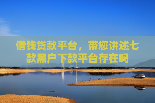 借钱贷款平台，带您讲述七款黑户下款平台存在吗