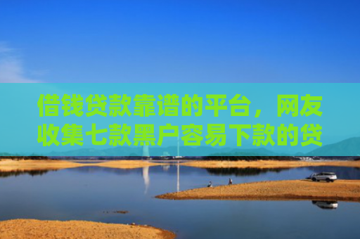 借钱贷款靠谱的平台，网友收集七款黑户容易下款的贷款平台